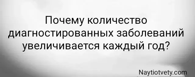 Почему количество диагностированных заболеваний увеличивается каждый год?