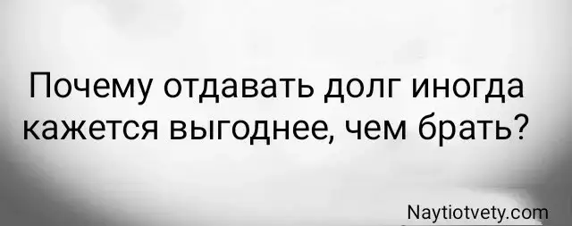 Почему отдавать долг иногда кажется выгоднее, чем брать?